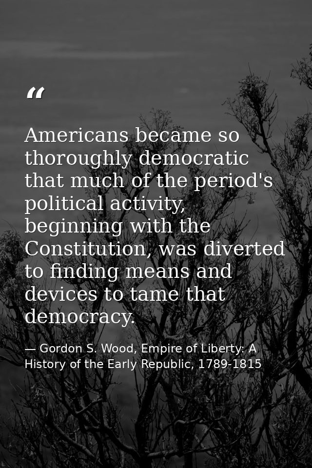 Americans became so thoroughly democratic that much of the period's political activity, beginning with the Constitution, — Gordon S. Wood, Empire of Liberty: A History of the Early Republic, 1789-1815