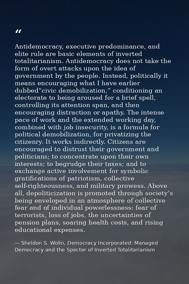 Antidemocracy, executive predominance, and elite rule are basic elements of inverted totalitarianism. Antidemocracy does — Sheldon S. Wolin, Democracy Incorporated: Managed Democracy and the Specter of Inverted Totalitarianism