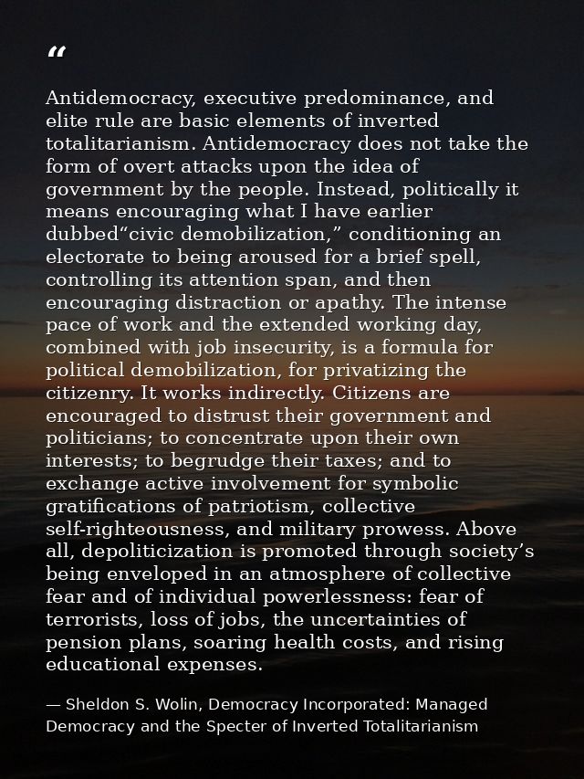 Antidemocracy, executive predominance, and elite rule are basic elements of inverted totalitarianism. Antidemocracy does — Sheldon S. Wolin, Democracy Incorporated: Managed Democracy and the Specter of Inverted Totalitarianism