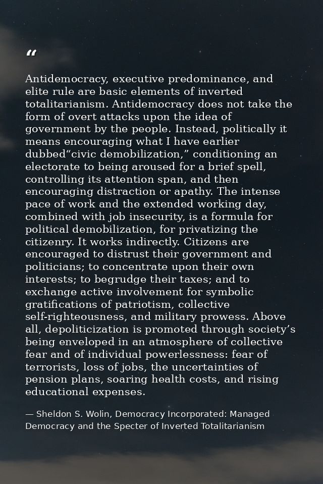 Antidemocracy, executive predominance, and elite rule are basic elements of inverted totalitarianism. Antidemocracy does — Sheldon S. Wolin, Democracy Incorporated: Managed Democracy and the Specter of Inverted Totalitarianism