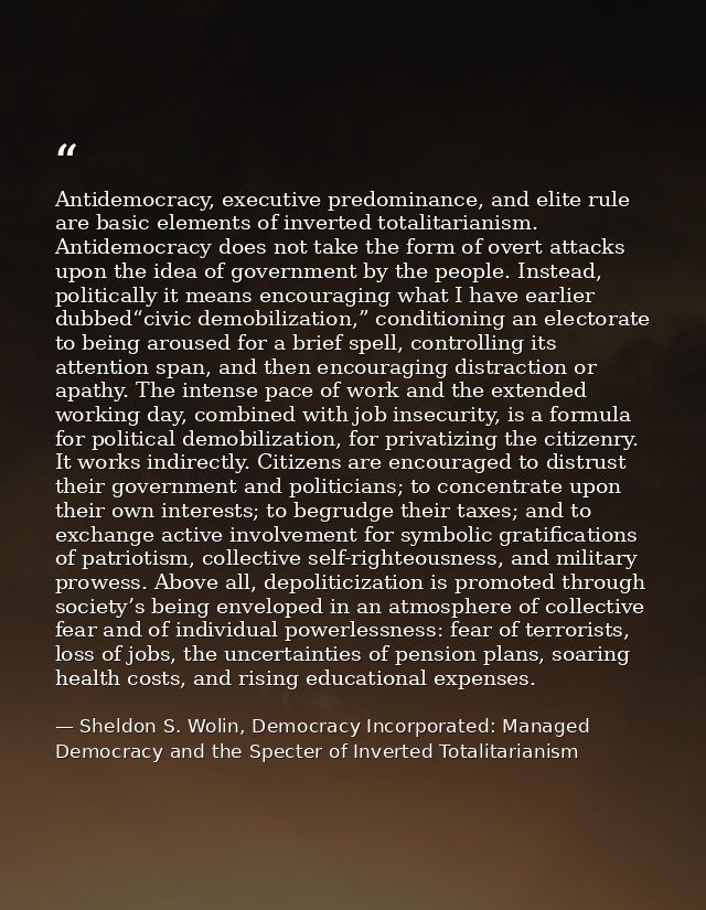 Antidemocracy, executive predominance, and elite rule are basic elements of inverted totalitarianism. Antidemocracy does — Sheldon S. Wolin, Democracy Incorporated: Managed Democracy and the Specter of Inverted Totalitarianism