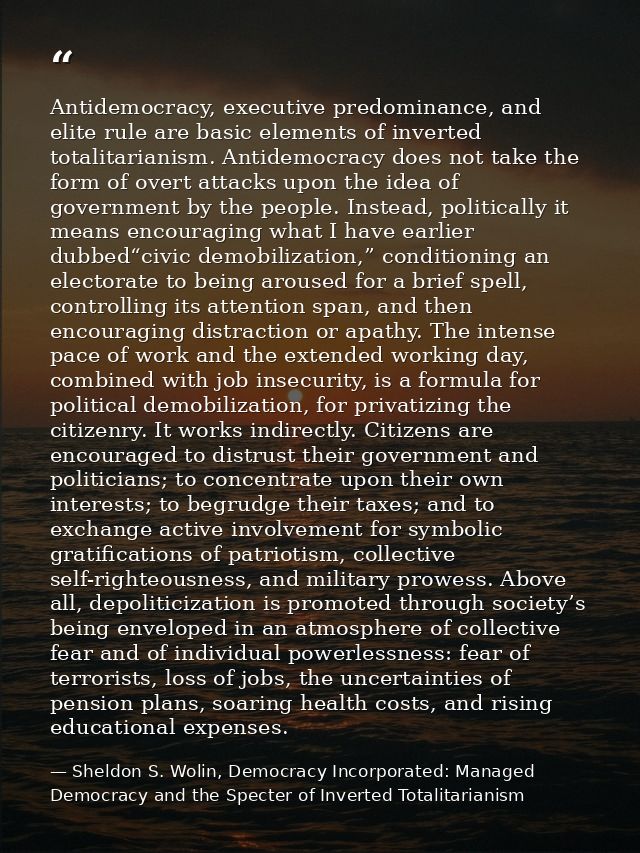 Antidemocracy, executive predominance, and elite rule are basic elements of inverted totalitarianism. Antidemocracy does — Sheldon S. Wolin, Democracy Incorporated: Managed Democracy and the Specter of Inverted Totalitarianism
