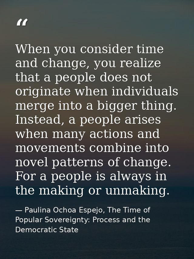 When you consider time and change, you realize that a people does not originate when individuals merge into a bigger thi — Paulina Ochoa Espejo, The Time of Popular Sovereignty: Process and the Democratic State