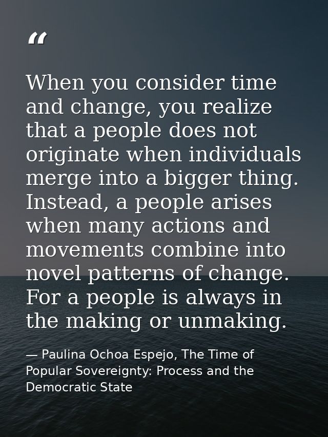 When you consider time and change, you realize that a people does not originate when individuals merge into a bigger thi — Paulina Ochoa Espejo, The Time of Popular Sovereignty: Process and the Democratic State