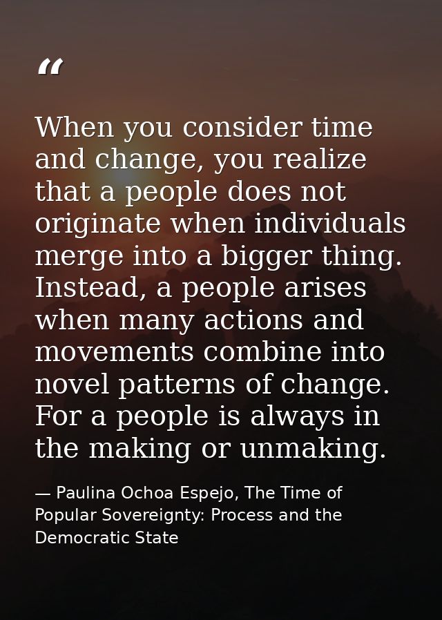 When you consider time and change, you realize that a people does not originate when individuals merge into a bigger thi — Paulina Ochoa Espejo, The Time of Popular Sovereignty: Process and the Democratic State