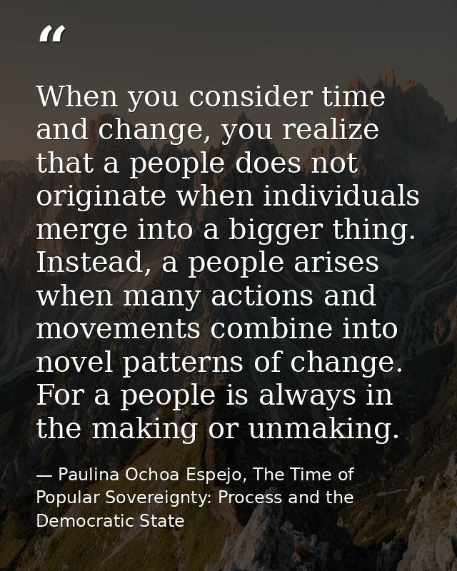 When you consider time and change, you realize that a people does not originate when individuals merge into a bigger thi — Paulina Ochoa Espejo, The Time of Popular Sovereignty: Process and the Democratic State