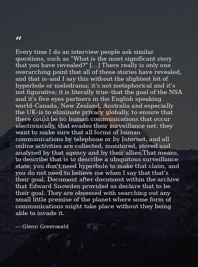 Every time I do an interview people ask similar questions, such as "What is the most significant story that you have rev — Glenn Greenwald