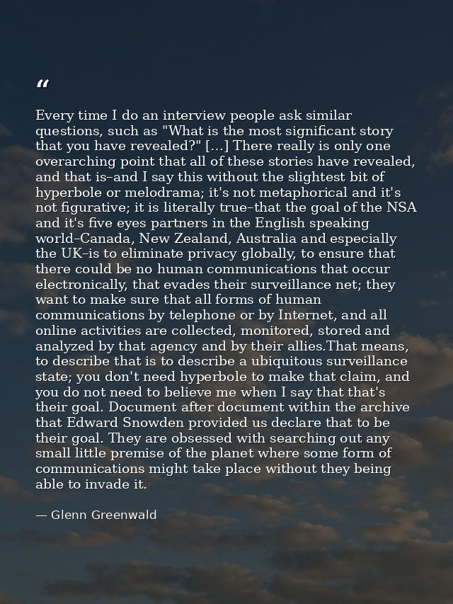Every time I do an interview people ask similar questions, such as "What is the most significant story that you have rev — Glenn Greenwald