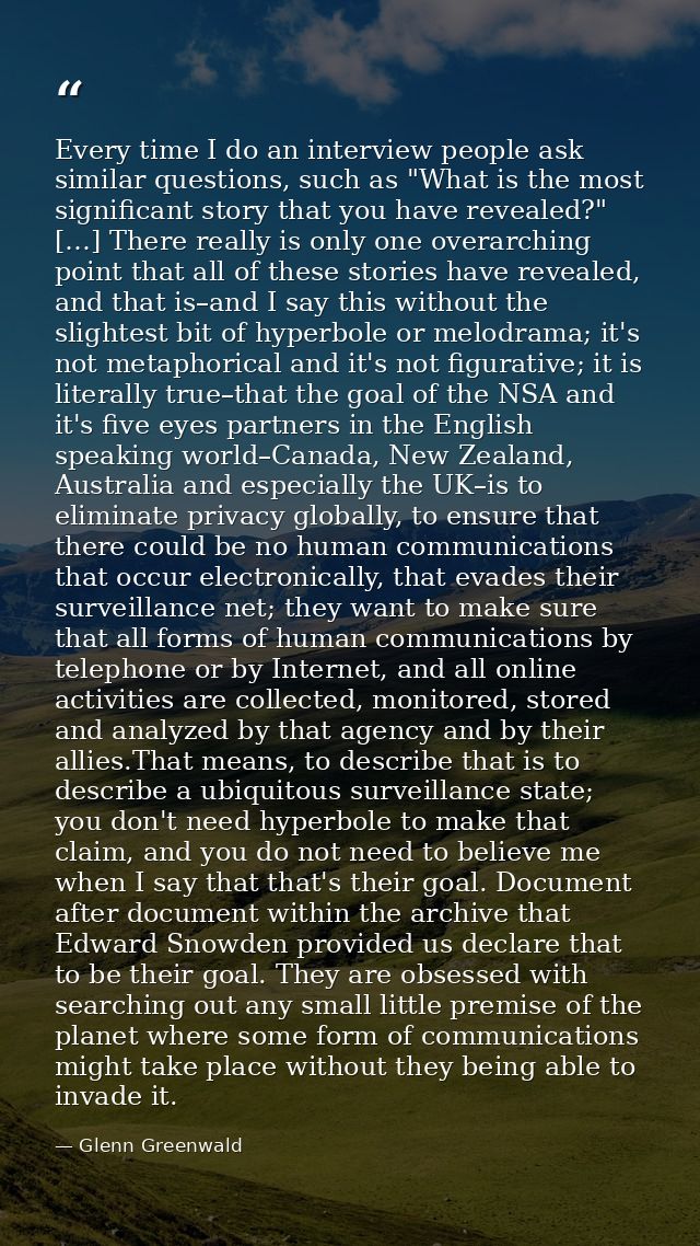 Every time I do an interview people ask similar questions, such as "What is the most significant story that you have rev — Glenn Greenwald