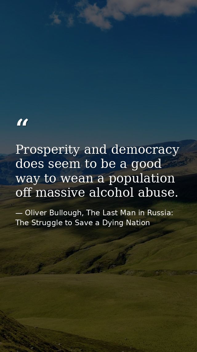 Prosperity and democracy does seem to be a good way to wean a population off massive alcohol abuse. — Oliver Bullough, The Last Man in Russia: The Struggle to Save a Dying Nation