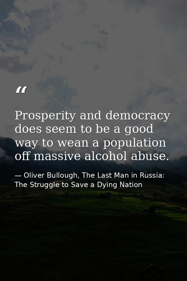 Prosperity and democracy does seem to be a good way to wean a population off massive alcohol abuse. — Oliver Bullough, The Last Man in Russia: The Struggle to Save a Dying Nation