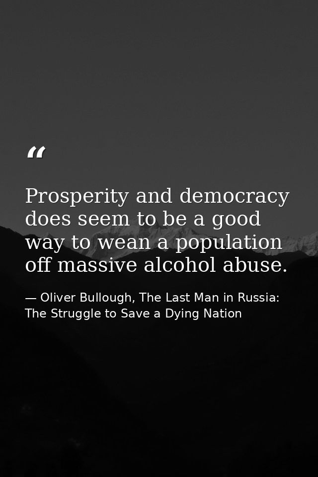 Prosperity and democracy does seem to be a good way to wean a population off massive alcohol abuse. — Oliver Bullough, The Last Man in Russia: The Struggle to Save a Dying Nation