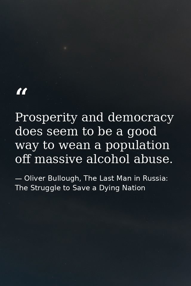 Prosperity and democracy does seem to be a good way to wean a population off massive alcohol abuse. — Oliver Bullough, The Last Man in Russia: The Struggle to Save a Dying Nation