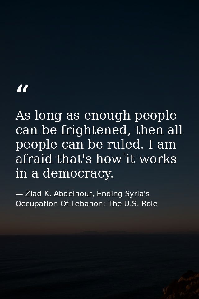 As long as enough people can be frightened, then all people can be ruled. I am afraid that's how it works in a democracy — Ziad K. Abdelnour, Ending Syria's Occupation Of Lebanon: The U.S. Role