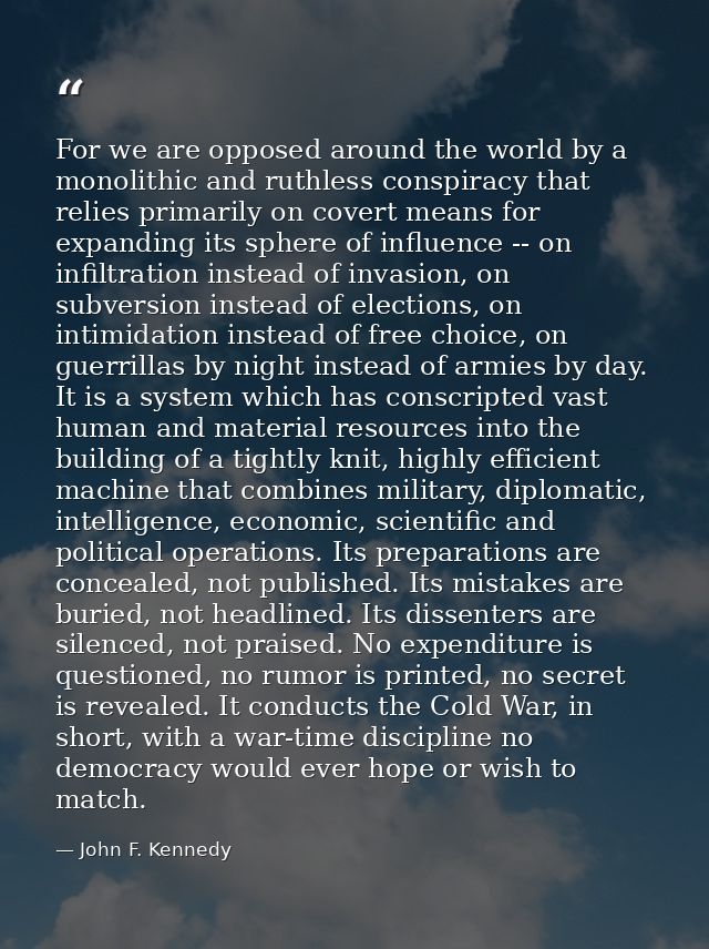 For we are opposed around the world by a monolithic and ruthless conspiracy that relies primarily on covert means for ex — John F. Kennedy