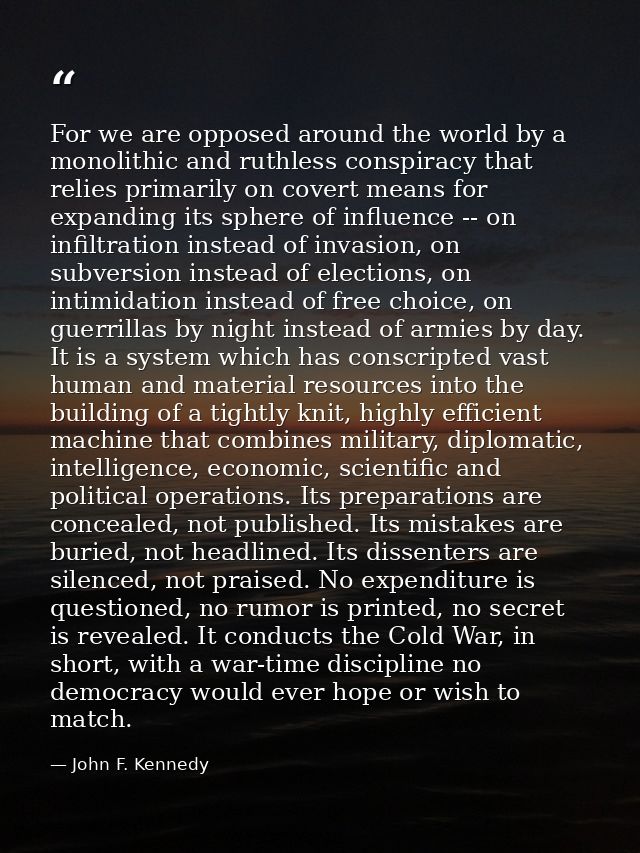 For we are opposed around the world by a monolithic and ruthless conspiracy that relies primarily on covert means for ex — John F. Kennedy