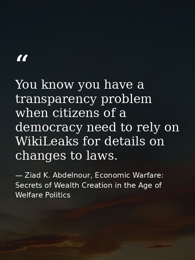 You know you have a transparency problem when citizens of a democracy need to rely on WikiLeaks for details on changes t — Ziad K. Abdelnour, Economic Warfare: Secrets of Wealth Creation in the Age of Welfare Politics
