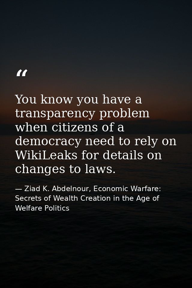 You know you have a transparency problem when citizens of a democracy need to rely on WikiLeaks for details on changes t — Ziad K. Abdelnour, Economic Warfare: Secrets of Wealth Creation in the Age of Welfare Politics
