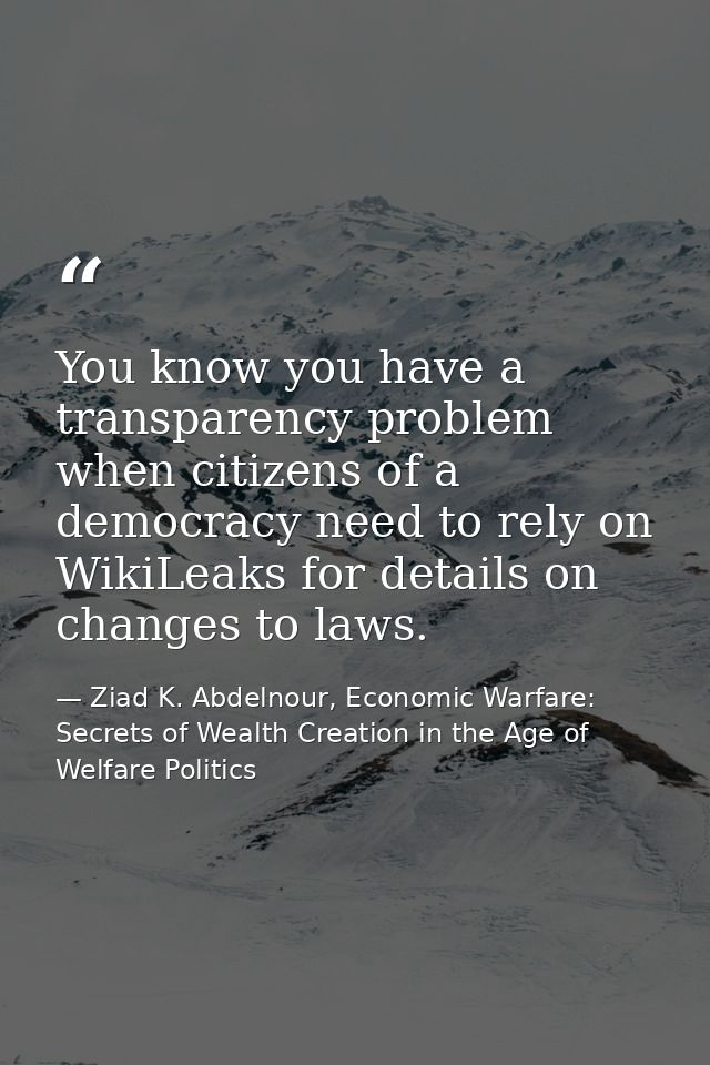 You know you have a transparency problem when citizens of a democracy need to rely on WikiLeaks for details on changes t — Ziad K. Abdelnour, Economic Warfare: Secrets of Wealth Creation in the Age of Welfare Politics