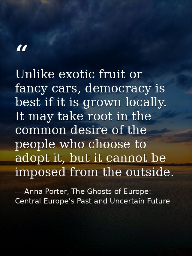 Unlike exotic fruit or fancy cars, democracy is best if it is grown locally. It may take root in the common desire of th — Anna Porter, The Ghosts of Europe: Central Europe's Past and Uncertain Future