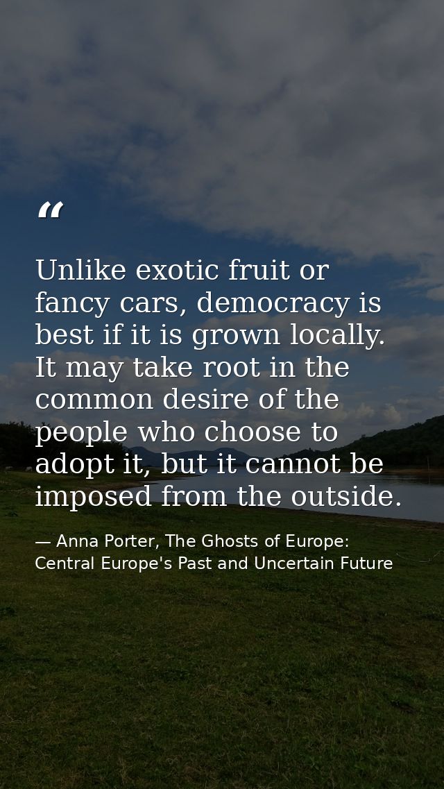 Unlike exotic fruit or fancy cars, democracy is best if it is grown locally. It may take root in the common desire of th — Anna Porter, The Ghosts of Europe: Central Europe's Past and Uncertain Future