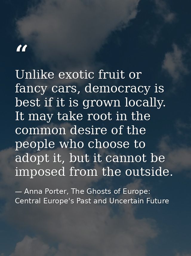 Unlike exotic fruit or fancy cars, democracy is best if it is grown locally. It may take root in the common desire of th — Anna Porter, The Ghosts of Europe: Central Europe's Past and Uncertain Future