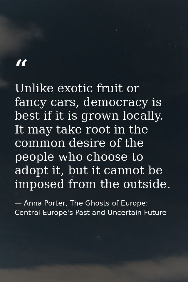 Unlike exotic fruit or fancy cars, democracy is best if it is grown locally. It may take root in the common desire of th — Anna Porter, The Ghosts of Europe: Central Europe's Past and Uncertain Future