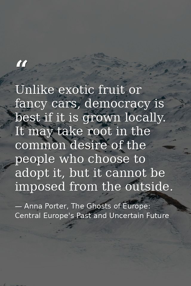 Unlike exotic fruit or fancy cars, democracy is best if it is grown locally. It may take root in the common desire of th — Anna Porter, The Ghosts of Europe: Central Europe's Past and Uncertain Future