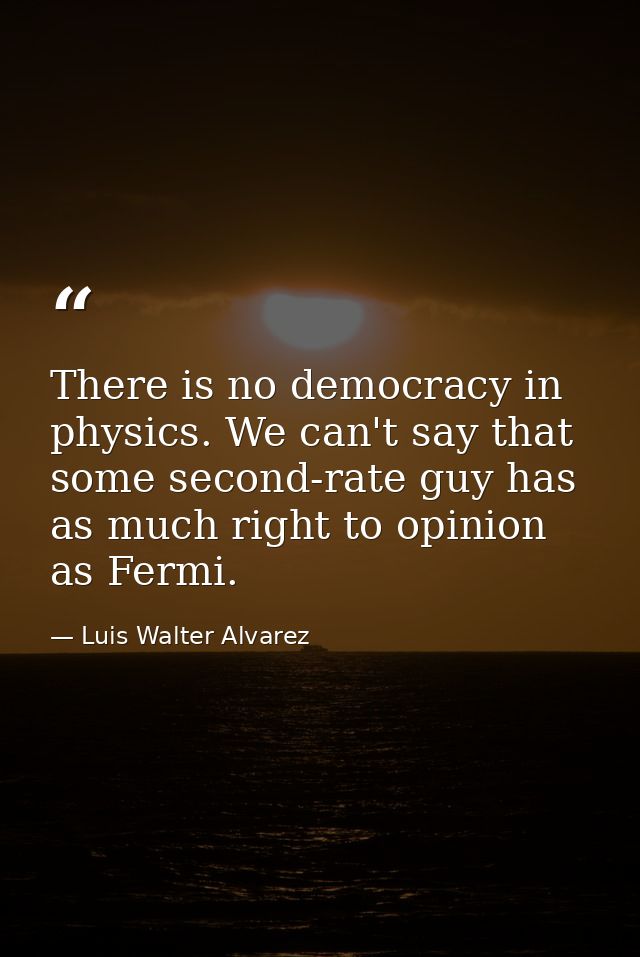 There is no democracy in physics. We can't say that some second-rate guy has as much right to opinion as Fermi. — Luis Walter Alvarez