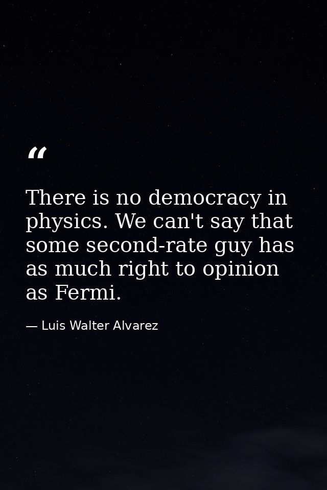 There is no democracy in physics. We can't say that some second-rate guy has as much right to opinion as Fermi. — Luis Walter Alvarez
