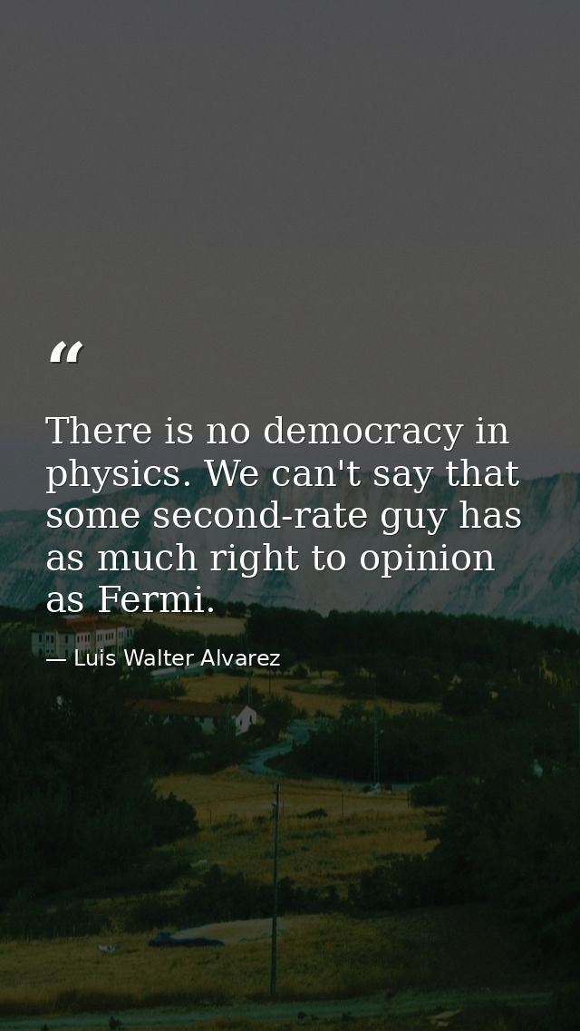 There is no democracy in physics. We can't say that some second-rate guy has as much right to opinion as Fermi. — Luis Walter Alvarez