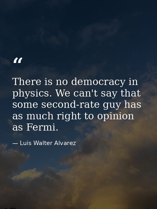 There is no democracy in physics. We can't say that some second-rate guy has as much right to opinion as Fermi. — Luis Walter Alvarez