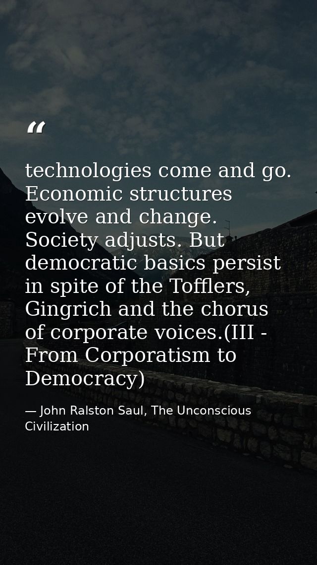 technologies come and go. Economic structures evolve and change. Society adjusts. But democratic basics persist in spite — John Ralston Saul, The Unconscious Civilization
