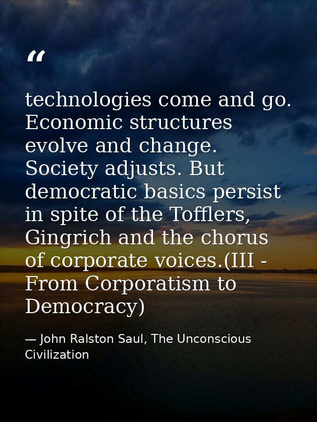 technologies come and go. Economic structures evolve and change. Society adjusts. But democratic basics persist in spite — John Ralston Saul, The Unconscious Civilization