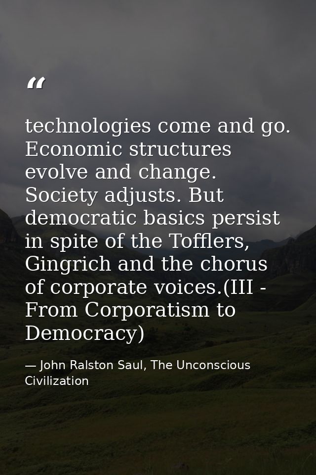 technologies come and go. Economic structures evolve and change. Society adjusts. But democratic basics persist in spite — John Ralston Saul, The Unconscious Civilization