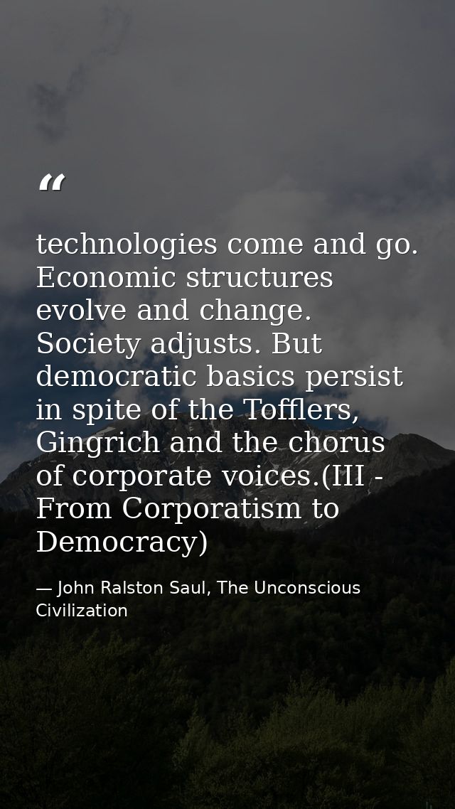 technologies come and go. Economic structures evolve and change. Society adjusts. But democratic basics persist in spite — John Ralston Saul, The Unconscious Civilization