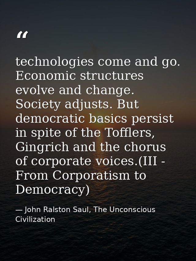 technologies come and go. Economic structures evolve and change. Society adjusts. But democratic basics persist in spite — John Ralston Saul, The Unconscious Civilization