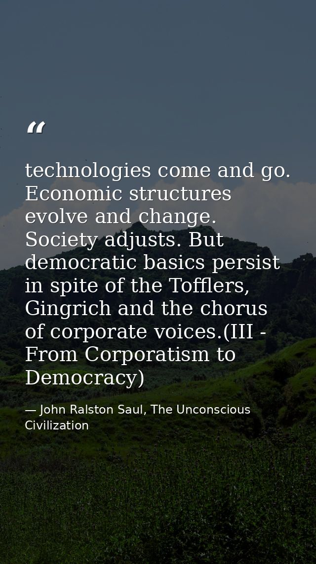 technologies come and go. Economic structures evolve and change. Society adjusts. But democratic basics persist in spite — John Ralston Saul, The Unconscious Civilization