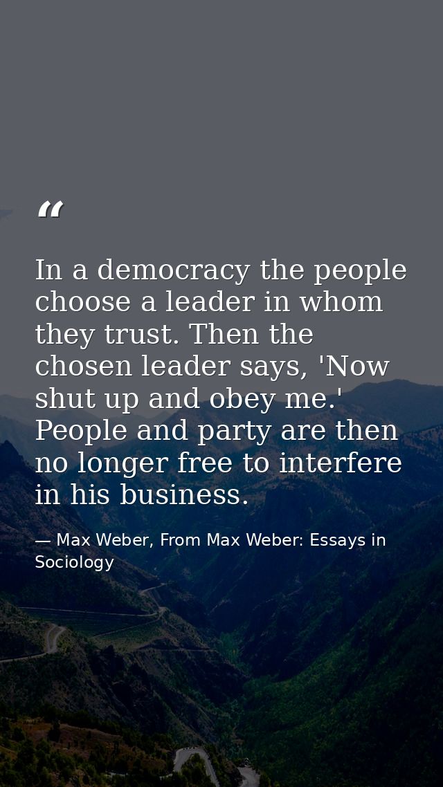 In a democracy the people choose a leader in whom they trust. Then the chosen leader says, 'Now shut up and obey me.' Pe — Max Weber, From Max Weber: Essays in Sociology