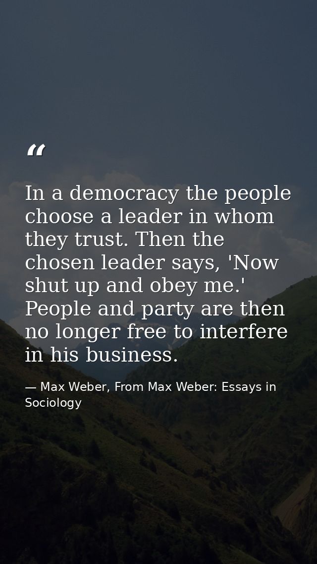 In a democracy the people choose a leader in whom they trust. Then the chosen leader says, 'Now shut up and obey me.' Pe — Max Weber, From Max Weber: Essays in Sociology