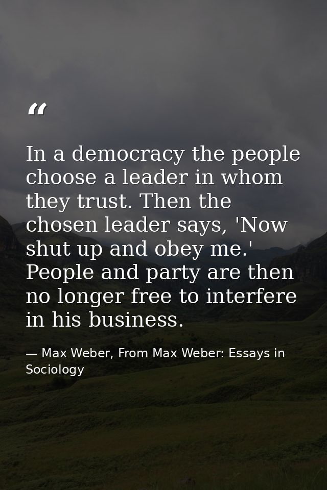 In a democracy the people choose a leader in whom they trust. Then the chosen leader says, 'Now shut up and obey me.' Pe — Max Weber, From Max Weber: Essays in Sociology
