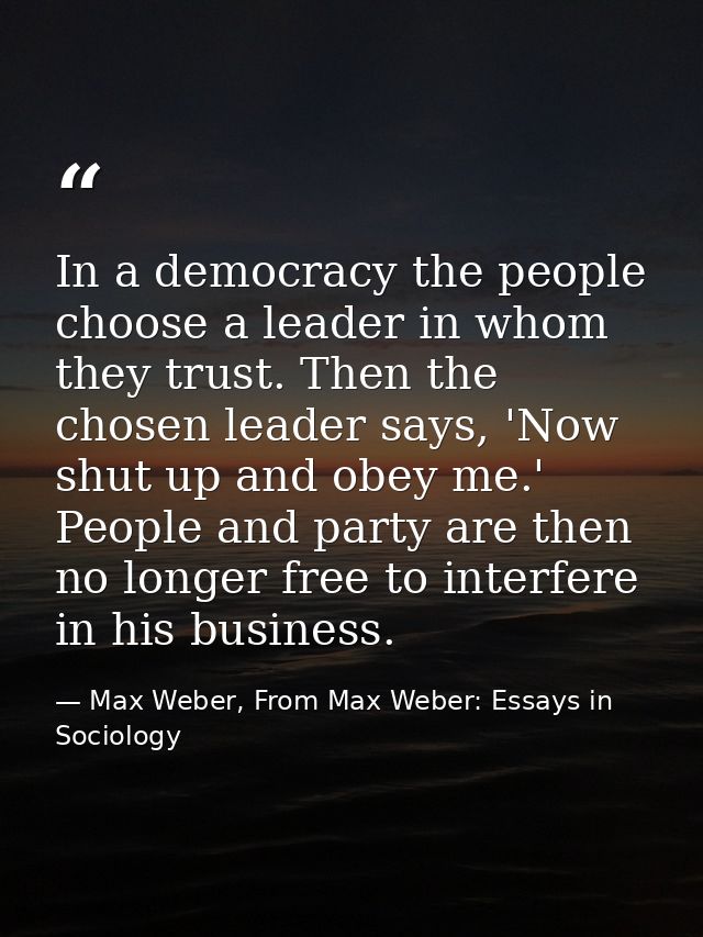 In a democracy the people choose a leader in whom they trust. Then the chosen leader says, 'Now shut up and obey me.' Pe — Max Weber, From Max Weber: Essays in Sociology