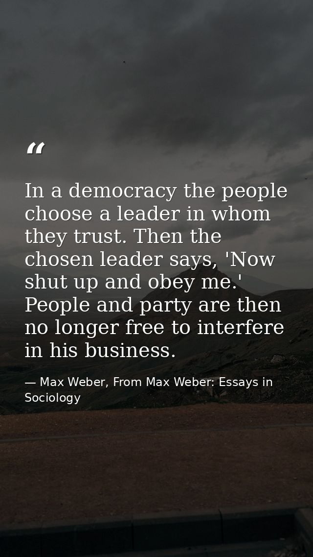 In a democracy the people choose a leader in whom they trust. Then the chosen leader says, 'Now shut up and obey me.' Pe — Max Weber, From Max Weber: Essays in Sociology