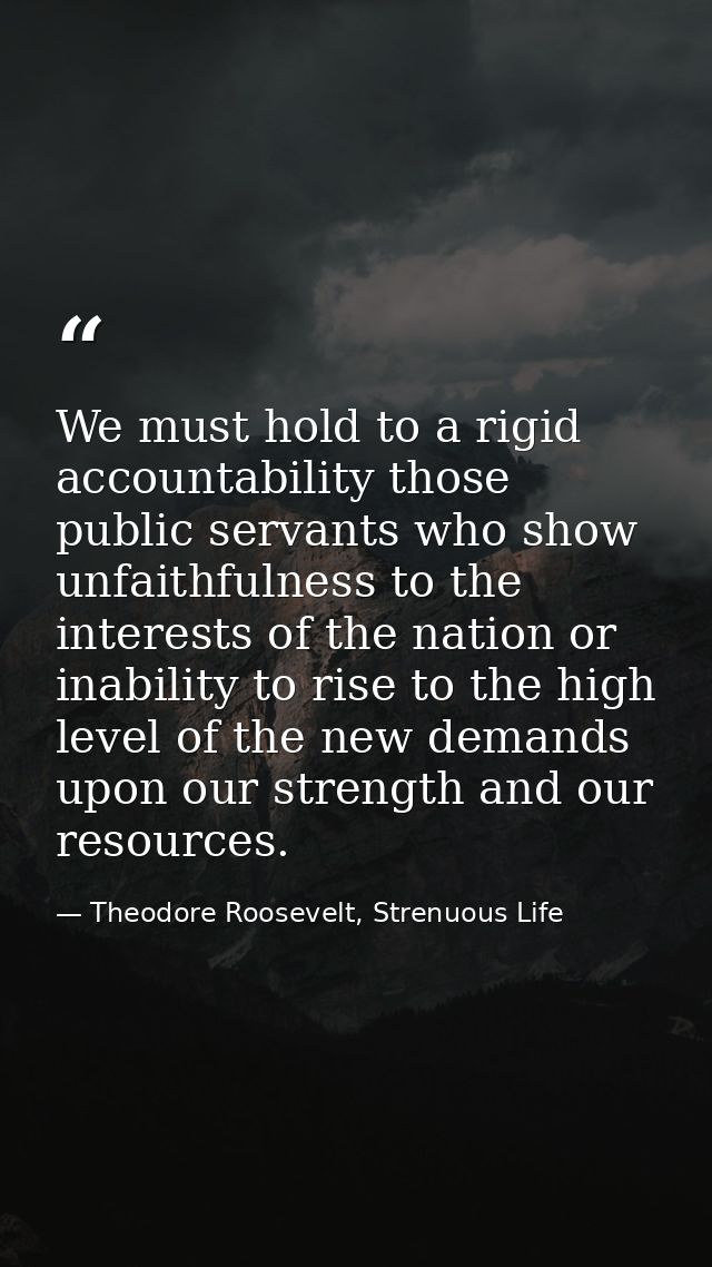 We must hold to a rigid accountability those public servants who show unfaithfulness to the interests of the nation or i — Theodore Roosevelt, Strenuous Life