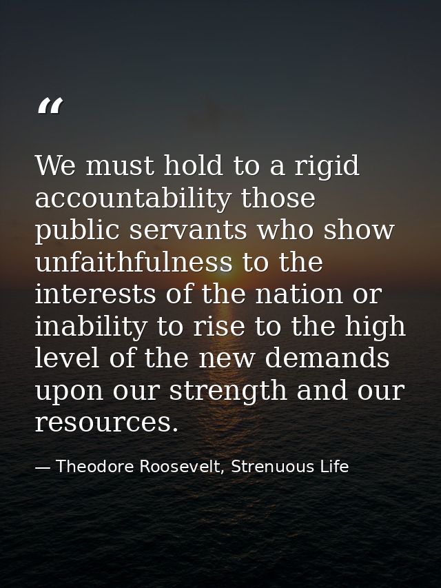 We must hold to a rigid accountability those public servants who show unfaithfulness to the interests of the nation or i — Theodore Roosevelt, Strenuous Life