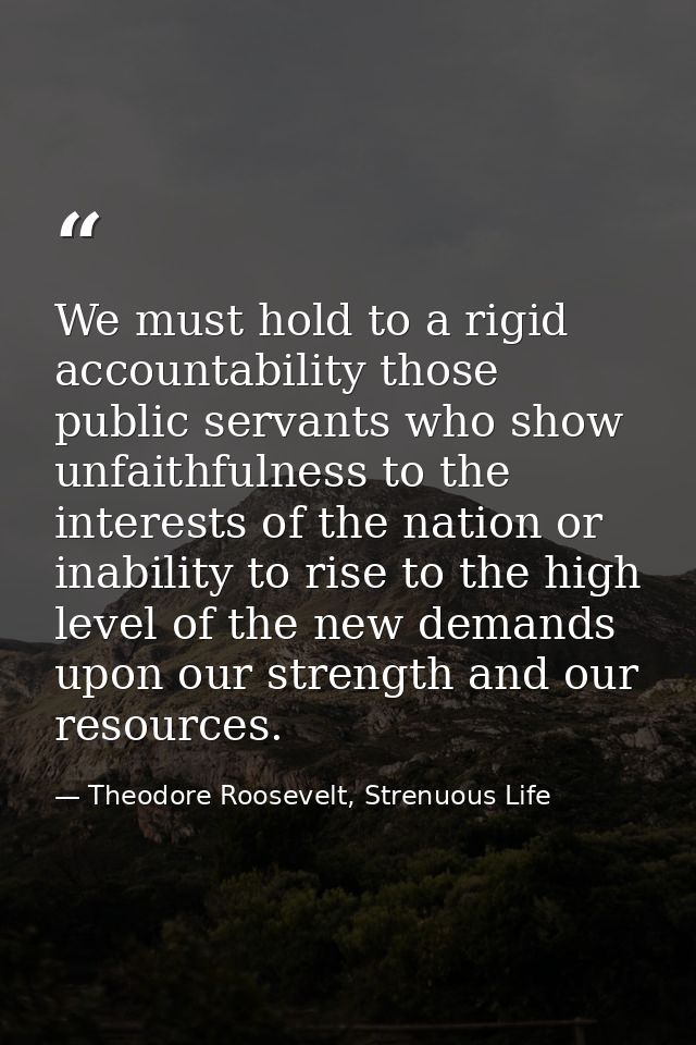 We must hold to a rigid accountability those public servants who show unfaithfulness to the interests of the nation or i — Theodore Roosevelt, Strenuous Life