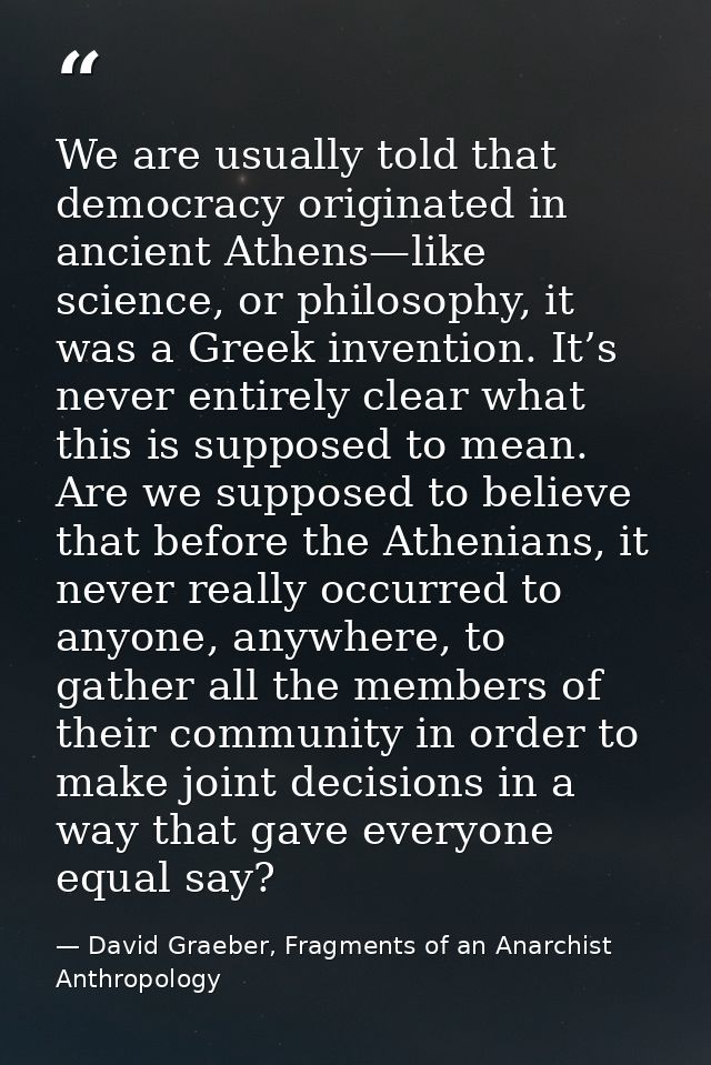 We are usually told that democracy originated in ancient Athens—like science, or philosophy, it was a Greek invention. I — David Graeber, Fragments of an Anarchist Anthropology
