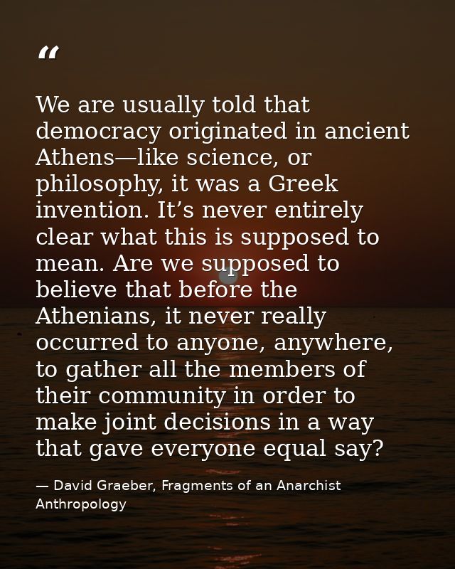 We are usually told that democracy originated in ancient Athens—like science, or philosophy, it was a Greek invention. I — David Graeber, Fragments of an Anarchist Anthropology