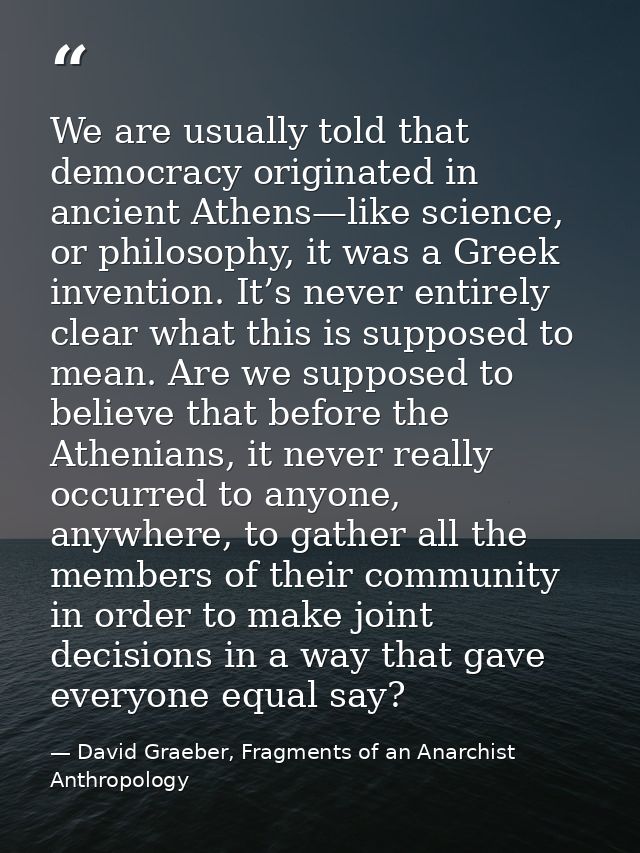 We are usually told that democracy originated in ancient Athens—like science, or philosophy, it was a Greek invention. I — David Graeber, Fragments of an Anarchist Anthropology