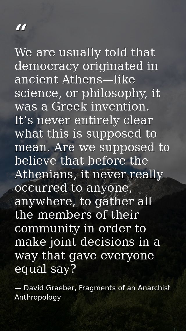 We are usually told that democracy originated in ancient Athens—like science, or philosophy, it was a Greek invention. I — David Graeber, Fragments of an Anarchist Anthropology